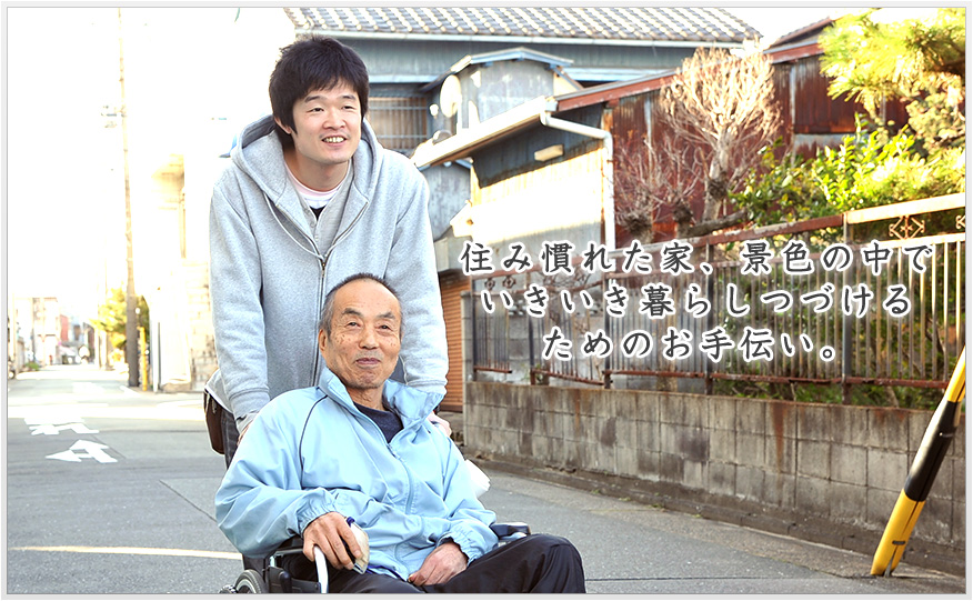 住み慣れた家、景色の中でいきいき暮らしつづけるためのお手伝い。
